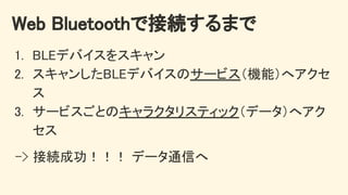 Web Bluetoothで接続するまで 
1. BLEデバイスをスキャン 
2. スキャンしたBLEデバイスのサービス（機能）へアクセ
ス 
3. サービスごとのキャラクタリスティック（データ）へアク
セス 
-> 接続成功！！！ データ通信へ 
 