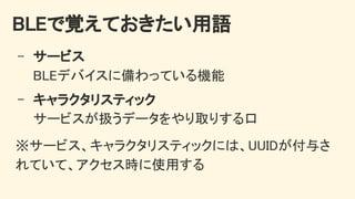 BLEで覚えておきたい用語 
- サービス 
BLEデバイスに備わっている機能 
- キャラクタリスティック 
サービスが扱うデータをやり取りする口 
※サービス、キャラクタリスティックには、UUIDが付与さ
れていて、アクセス時に使用する 
 