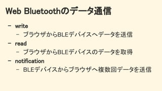 Web Bluetoothのデータ通信 
- write 
- ブラウザからBLEデバイスへデータを送信 
- read 
- ブラウザからBLEデバイスのデータを取得 
- notification 
- BLEデバイスからブラウザへ複数回データを送信 
 