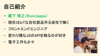 自己紹介 
- 蔵下 雅之（@umi_kappa） 
- 現在はIoTな自社製品作る会社で働く 
- フロントエンドエンジニア 
- 変わり種なJSのAPIを触るのが好き 
- 電子工作も少々 
 