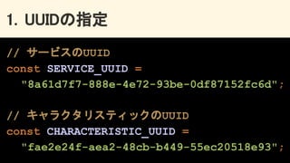 1. UUIDの指定 
// サービスのUUID
const SERVICE_UUID =
"8a61d7f7-888e-4e72-93be-0df87152fc6d";
// キャラクタリスティックのUUID
const CHARACTERISTIC_UUID =
"fae2e24f-aea2-48cb-b449-55ec20518e93";
 