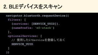 2. BLEデバイスをスキャン 
navigator.bluetooth.requestDevice({
filters: [
{services: [SERVICE_UUID]},
{namePrefix: 'm5-stack'}
],
optionalServices: [
// 使用したいServiceを登録しておく
SERVICE_UUID
]
})
 