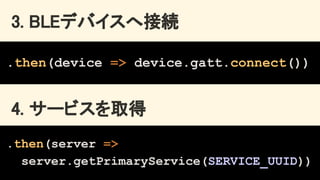 3. BLEデバイスへ接続 
.then(device => device.gatt.connect())
4. サービスを取得 
.then(server =>
server.getPrimaryService(SERVICE_UUID))
 