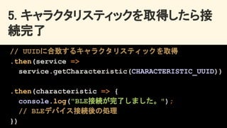 5. キャラクタリスティックを取得したら接
続完了 
// UUIDに合致するキャラクタリスティックを取得
.then(service =>
service.getCharacteristic(CHARACTERISTIC_UUID))
.then(characteristic => {
console.log("BLE接続が完了しました。");
// BLEデバイス接続後の処理
})
 