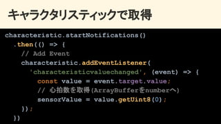 キャラクタリスティックで取得 
characteristic.startNotifications()
.then(() => {
// Add Event
characteristic.addEventListener(
'characteristicvaluechanged', (event) => {
const value = event.target.value;
// 心拍数を取得(ArrayBufferをnumberへ)
sensorValue = value.getUint8(0);
});
})
 