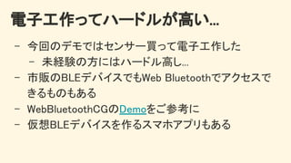 電子工作ってハードルが高い... 
- 今回のデモではセンサー買って電子工作した 
- 未経験の方にはハードル高し... 
- 市販のBLEデバイスでもWeb Bluetoothでアクセスで
きるものもある 
- WebBluetoothCGのDemoをご参考に 
- 仮想BLEデバイスを作るスマホアプリもある 
 