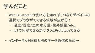学んだこと 
- Web Bluetoothの使い方を知れば、つなぐデバイスの
選択でブラウザでできる領域が広がる！ 
- 温度/湿度/土の水分量/紫外線量/etc... 
- IoTで何ができるかサクッとPrototypeできる 
 
- インターネット回線と別のデータ通信のため〜 
 