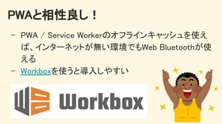 PWAと相性良し！ 
- PWA / Service Workerのオフラインキャッシュを使え
ば、インターネットが無い環境でもWeb Bluetoothが使
える 
- Workboxを使うと導入しやすい 
 