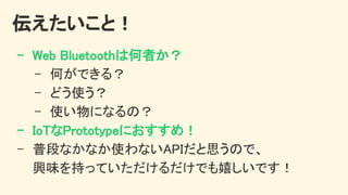 伝えたいこと！ 
- Web Bluetoothは何者か？ 
- 何ができる？ 
- どう使う？ 
- 使い物になるの？ 
- IoTなPrototypeにおすすめ！ 
- 普段なかなか使わないAPIだと思うので、 
興味を持っていただけるだけでも嬉しいです！ 
 