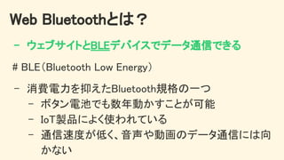 Web Bluetoothとは？ 
- ウェブサイトとBLEデバイスでデータ通信できる 
# BLE（Bluetooth Low Energy） 
- 消費電力を抑えたBluetooth規格の一つ 
- ボタン電池でも数年動かすことが可能 
- IoT製品によく使われている 
- 通信速度が低く、音声や動画のデータ通信には向
かない 
 