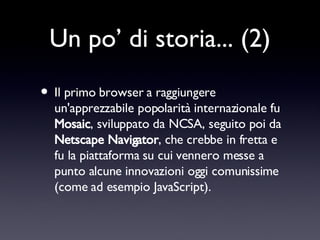 Un po’ di storia... (2) Il primo browser a raggiungere un'apprezzabile popolarità internazionale fu  Mosaic , sviluppato da NCSA, seguito poi da  Netscape Navigator , che crebbe in fretta e fu la piattaforma su cui vennero messe a punto alcune innovazioni oggi comunissime (come ad esempio JavaScript). 