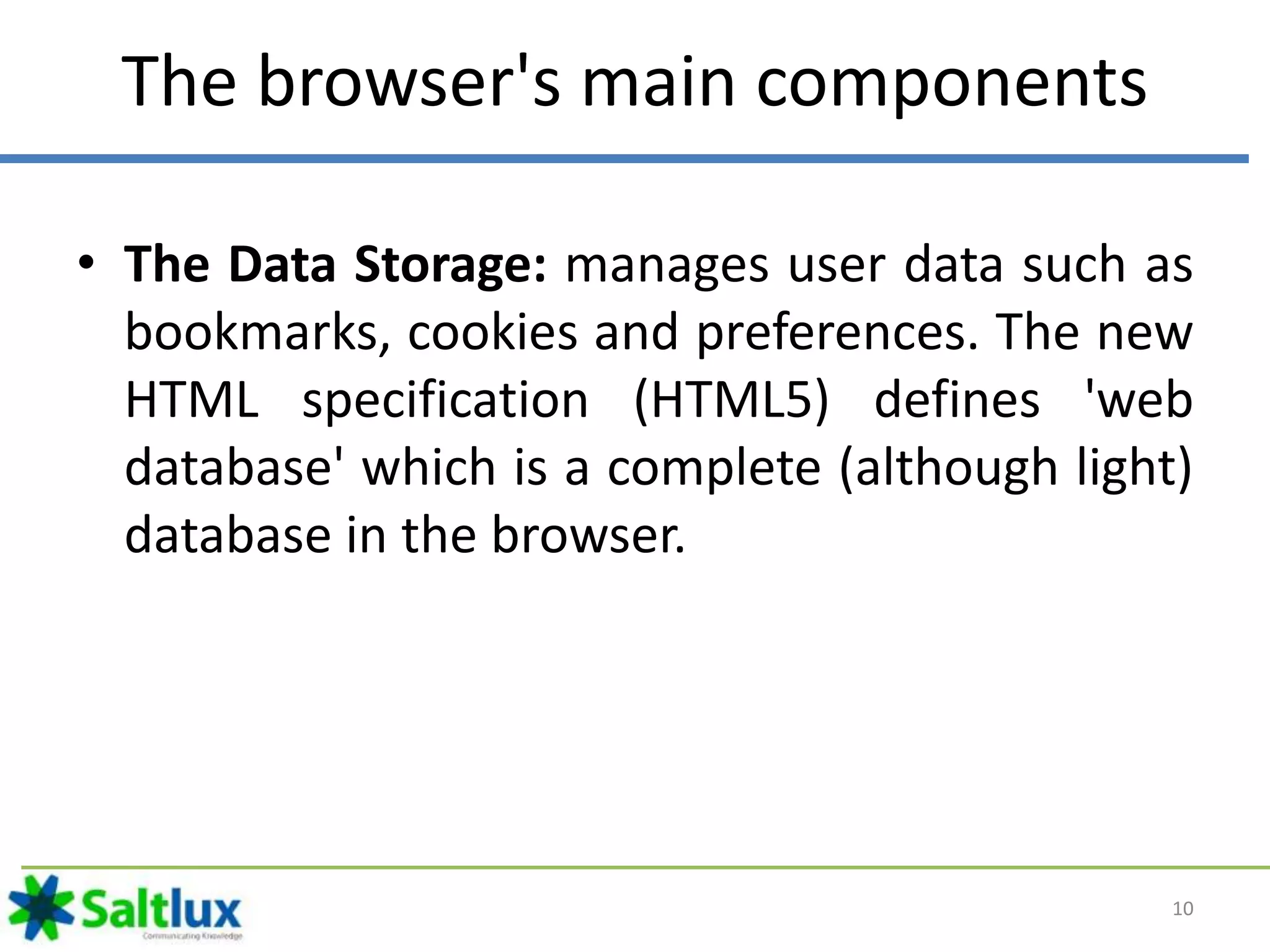 The browser's main components
• The Data Storage: manages user data such as
bookmarks, cookies and preferences. The new
HTML specification (HTML5) defines 'web
database' which is a complete (although light)
database in the browser.
10
 