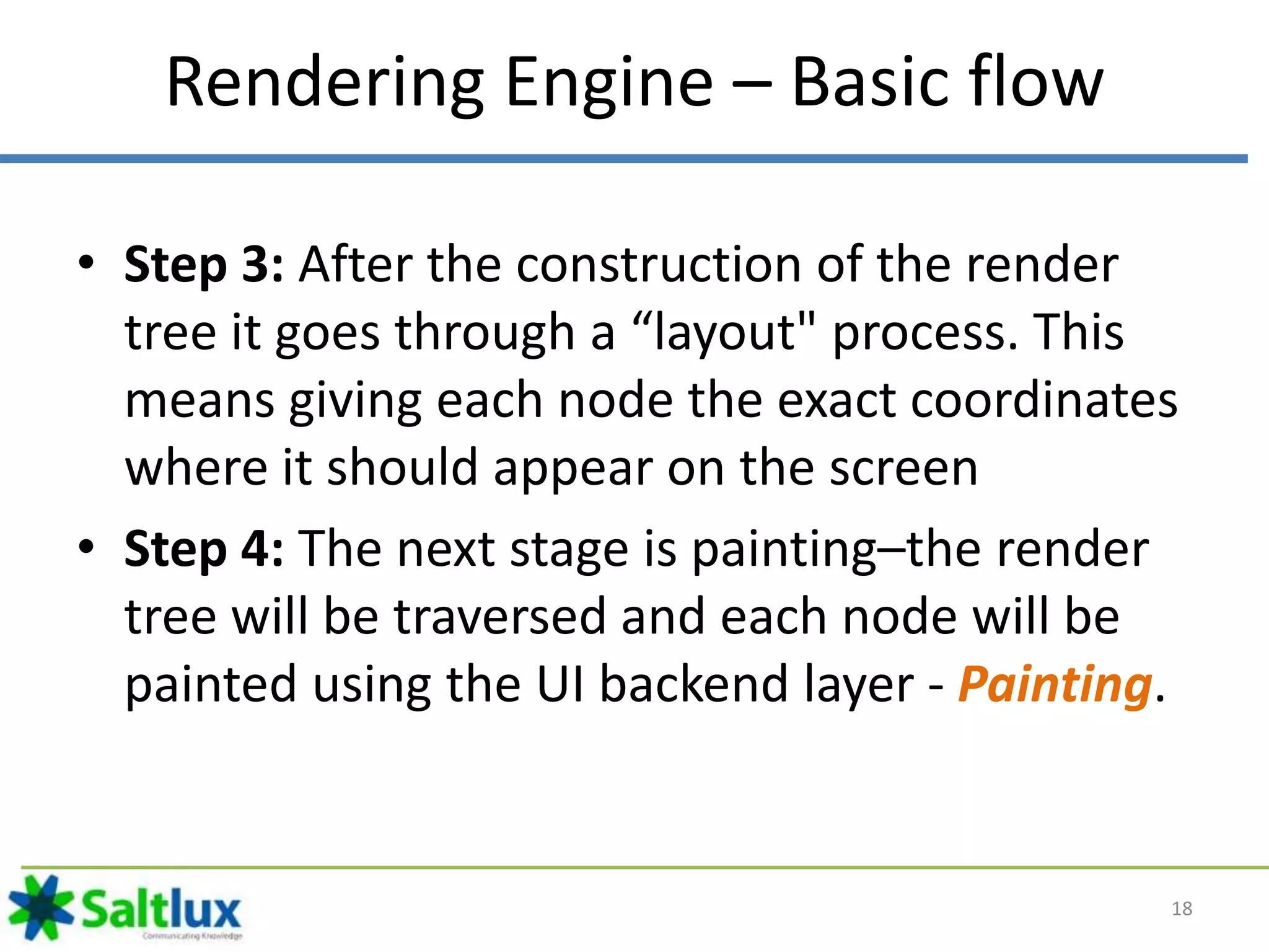 Rendering Engine – Basic flow
• Step 3: After the construction of the render
tree it goes through a “layout" process. This
means giving each node the exact coordinates
where it should appear on the screen
• Step 4: The next stage is painting–the render
tree will be traversed and each node will be
painted using the UI backend layer - Painting.
18
 