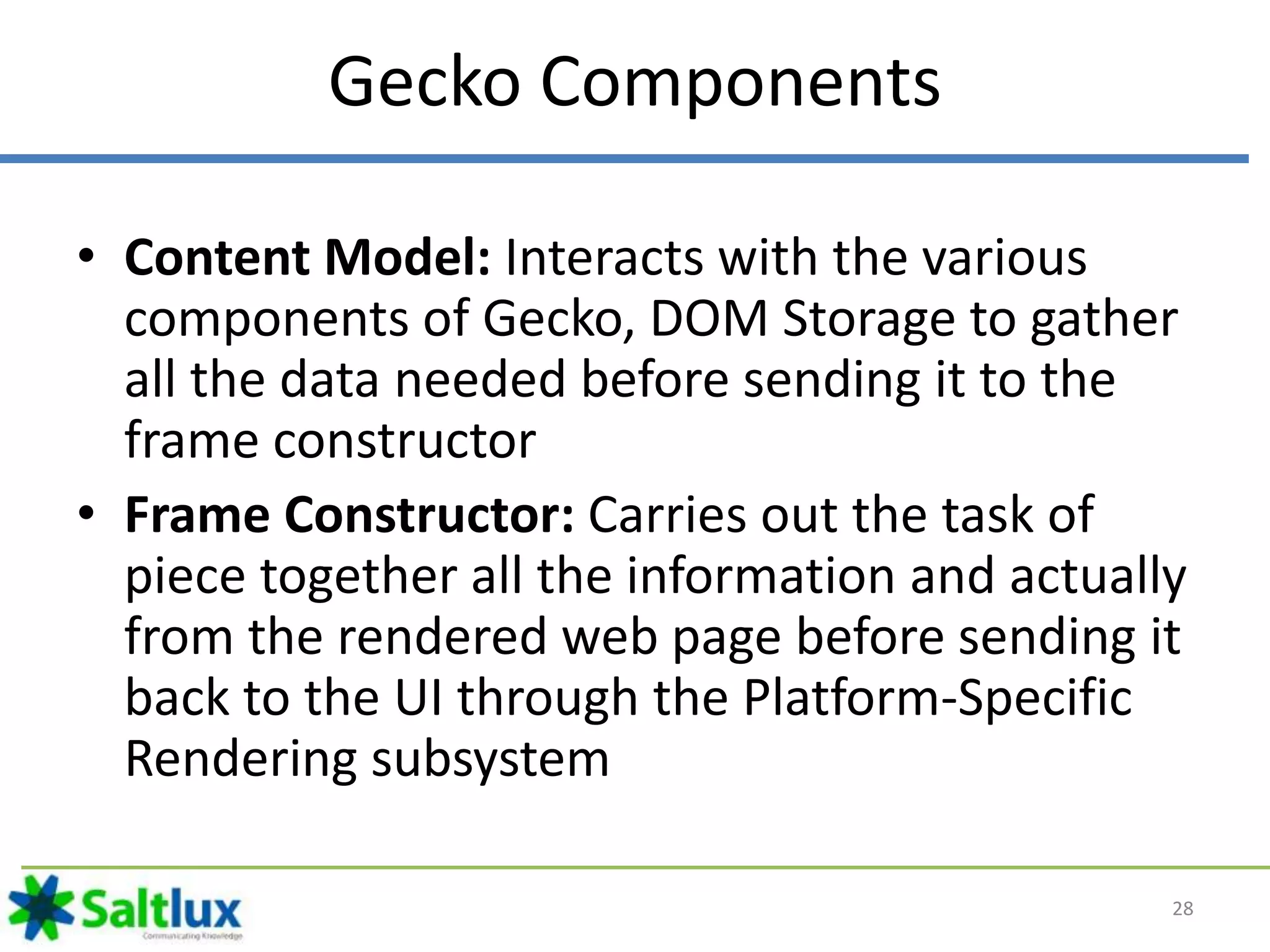 Gecko Components
• Content Model: Interacts with the various
components of Gecko, DOM Storage to gather
all the data needed before sending it to the
frame constructor
• Frame Constructor: Carries out the task of
piece together all the information and actually
from the rendered web page before sending it
back to the UI through the Platform-Specific
Rendering subsystem
28
 