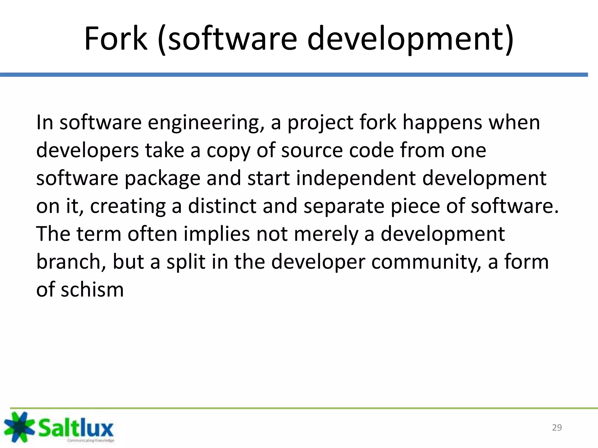 Fork (software development)
In software engineering, a project fork happens when
developers take a copy of source code from one
software package and start independent development
on it, creating a distinct and separate piece of software.
The term often implies not merely a development
branch, but a split in the developer community, a form
of schism
29
 