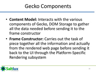 Gecko Components
• Content Model: Interacts with the various
components of Gecko, DOM Storage to gather
all the data needed before sending it to the
frame constructor
• Frame Constructor: Carries out the task of
piece together all the information and actually
from the rendered web page before sending it
back to the UI through the Platform-Specific
Rendering subsystem
28
 
