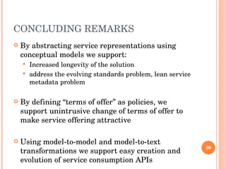 CONCLUDING REMARKS By abstracting service representations using conceptual models we support: Increased longevity of the solution address the evolving standards problem, lean service metadata problem By defining “terms of offer” as policies, we support unintrusive change of terms of offer to make service offering attractive Using model-to-model and model-to-text transformations we support easy creation and evolution of service consumption APIs  