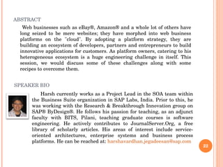 ABSTRACT Web businesses such as eBay®, Amazon® and a whole lot of others have long seized to be mere websites; they have morphed into web business platforms on the "cloud". By adopting a platform strategy, they are building an ecosystem of developers, partners and entrepreneurs to build innovative applications for customers. As platform owners, catering to his heterogeneous ecosystem is a huge engineering challenge in itself. This session, we would discuss some of these challenges along with some recipes to overcome them. Harsh currently works as a Project Lead in the SOA team within the Business Suite organization in SAP Labs, India. Prior to this, he was working with the Research & Breakthrough Innovation group on SAP® ByDesign®. He follows his passion for teaching, as an adjunct faculty with BITS, Pilani, teaching graduate courses is software engineering. He actively contributes to JournalServer.Org, a free library of scholarly articles. His areas of interest include service-oriented architectures, enterprise systems and business process platforms. He can be reached at:  [email_address] SPEAKER BIO 