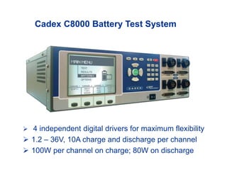 Cadex C8000 Battery Test System
 4 independent digital drivers for maximum flexibility
 1.2 – 36V, 10A charge and discharge per channel
 100W per channel on charge; 80W on discharge
 