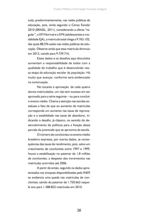 28
Ensino Medio e Formação humana Integral
tuda, predominantemente, nas redes públicas de
educação, pois, ainda segundo o Censo Escolar
2010 (BRASIL, 2011), considerando a oferta “re-
gular”, o EM Normal e o EMI (adolescentes e mo-
dalidade EJA), a matrícula total chega a 9.763.102,
das quais 88,5% estão nas redes públicas de edu-
cação. Observe ainda que essa matrícula diminuiu
em 2012, caindo para 9.739.716.
Esses dados e os desafios aqui discutidos
aumentam a responsabilidade de todos com a
qualidade do trabalho que é desenvolvido nes-
sa etapa da educação escolar da população. Há
muito que avançar, conforme será evidenciado
na continuação.
No tocante à aprovação, de cada quatro
alunos matriculados, um não tem sucesso em ser
aprovado para a série seguinte – ou para concluir
o ensino médio. Chama a atenção nas escolas es-
taduais o fato de que ao aumento de matrículas
corresponde um aumento nas taxas de reprova-
ção e a estabilidade nas taxas de abandono, in-
dicando o desafio, já clássico, no sentido do de-
senvolvimento de políticas para a fixação dessa
parcela da juventude que se aproxima da escola.
O número de concluintes no ensino médio
brasileiro expressa, por outros dados, as conse-
quências das taxas de rendimento, pois, salvo um
crescimento de concluintes entre 1997 e 1999,
houve a estabilização no patamar de 1,8 milhão
de concluintes, a despeito dos incrementos nas
matrículas ocorridos até 2006.
A partir de então, segundo os dados apre-
sentados nas sinopses disponibilizadas pelo INEP,
se evidencia uma queda nas matrículas de con-
cluintes, saindo do patamar de 1.750.662 naque-
le ano para 1.388.852 matrículas em 2010.
 