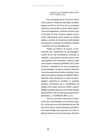 35
Formação de Professores do Ensino Médio
namente à sua sociedade política (CIA-
VATTA, 2005, p. 85).
Essa concepção de ser humano é radical-
mente oposta à requerida pela lógica da globa-
lização econômica, de forma que os processos
educativos, estruturados a partir desse referen-
cial contra-hegemônico, deverão contribuir para
a formação de seres humanos capazes de par-
ticipar politicamente como sujeitos nas esferas
pública e privada, em função de transformações
que apontem na direção de melhorias coletivas
e, portanto, de uma sociedade justa.
Implica um esforço de superar a com-
preensão das “expectativas de aprendizagem”
a partir de um viés individualista e centrado no
resultado, o qual poderia contribuir para se criar
uma oposição entre estudante e sistema, vistos
como cliente e empresa (XIMENES, 2012). Pelo
contrário, necessitamos de uma compreensão
de aprendizagem enquanto processo relacional,
o que pressupõe determinadas condições e rela-
ções entre sujeitos e saberes (CHARLOT, 2001).
Assumida nessa perspectiva, a noção de apren-
dizagem apresenta-se complexa. É possível,
portanto, afirmarmos que a “problemática da
relação com o saber recusa-se a definir a apren-
dizagem partindo apenas do movimento daquele
que aprende ou das características daquilo que é
aprendido [...]” (CHARLOT, 2001, p. 21).
Torna-se, portanto, importante compre-
ender que a aprendizagem é um processo singu-
lar e social que ocorre de diferentes formas. No
que nos interessa, merece destaque a perspecti-
va da aprendizagem que expresse uma dada re-
lação produzida a partir de instituições. Tomando
 