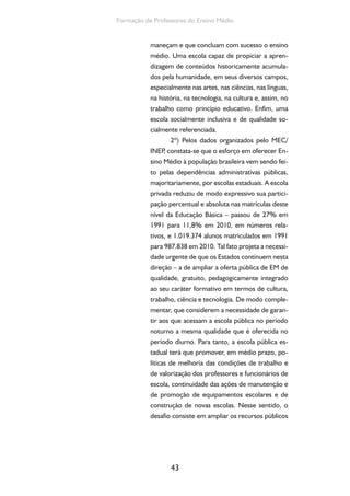 43
Formação de Professores do Ensino Médio
maneçam e que concluam com sucesso o ensino
médio. Uma escola capaz de propiciar a apren-
dizagem de conteúdos historicamente acumula-
dos pela humanidade, em seus diversos campos,
especialmente nas artes, nas ciências, nas línguas,
na história, na tecnologia, na cultura e, assim, no
trabalho como princípio educativo. Enfim, uma
escola socialmente inclusiva e de qualidade so-
cialmente referenciada.
2º) Pelos dados organizados pelo MEC/
INEP, constata-se que o esforço em oferecer En-
sino Médio à população brasileira vem sendo fei-
to pelas dependências administrativas públicas,
majoritariamente, por escolas estaduais. A escola
privada reduziu de modo expressivo sua partici-
pação percentual e absoluta nas matrículas deste
nível da Educação Básica – passou de 27% em
1991 para 11,8% em 2010, em números rela-
tivos, e 1.019.374 alunos matriculados em 1991
para 987.838 em 2010. Tal fato projeta a necessi-
dade urgente de que os Estados continuem nesta
direção – a de ampliar a oferta pública de EM de
qualidade, gratuito, pedagogicamente integrado
ao seu caráter formativo em termos de cultura,
trabalho, ciência e tecnologia. De modo comple-
mentar, que considerem a necessidade de garan-
tir aos que acessam a escola pública no período
noturno a mesma qualidade que é oferecida no
período diurno. Para tanto, a escola pública es-
tadual terá que promover, em médio prazo, po-
líticas de melhoria das condições de trabalho e
de valorização dos professores e funcionários de
escola, continuidade das ações de manutenção e
de promoção de equipamentos escolares e de
construção de novas escolas. Nesse sentido, o
desafio consiste em ampliar os recursos públicos
 