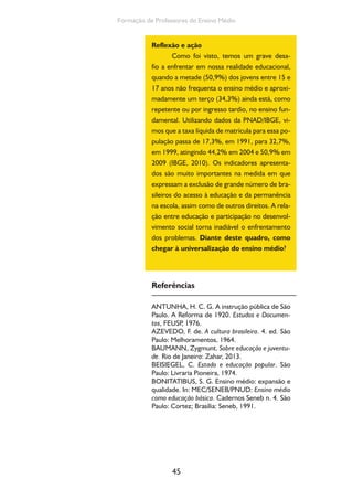 45
Formação de Professores do Ensino Médio
Reflexão e ação
Como foi visto, temos um grave desa-
fio a enfrentar em nossa realidade educacional,
quando a metade (50,9%) dos jovens entre 15 e
17 anos não frequenta o ensino médio e aproxi-
madamente um terço (34,3%) ainda está, como
repetente ou por ingresso tardio, no ensino fun-
damental. Utilizando dados da PNAD/IBGE, vi-
mos que a taxa líquida de matrícula para essa po-
pulação passa de 17,3%, em 1991, para 32,7%,
em 1999, atingindo 44,2% em 2004 e 50,9% em
2009 (IBGE, 2010). Os indicadores apresenta-
dos são muito importantes na medida em que
expressam a exclusão de grande número de bra-
sileiros do acesso à educação e da permanência
na escola, assim como de outros direitos. A rela-
ção entre educação e participação no desenvol-
vimento social torna inadiável o enfrentamento
dos problemas. Diante deste quadro, como
chegar à universalização do ensino médio?
Referências
ANTUNHA, H. C. G. A instrução pública de São
Paulo. A Reforma de 1920. Estudos e Documen-
tos, FEUSP, 1976.
AZEVEDO, F. de. A cultura brasileira. 4. ed. São
Paulo: Melhoramentos, 1964.
BAUMANN, Zygmunt. Sobre educação e juventu-
de. Rio de Janeiro: Zahar, 2013.
BEISIEGEL, C. Estado e educação popular. São
Paulo: Livraria Pioneira, 1974.
BONITATIBUS, S. G. Ensino médio: expansão e
qualidade. In: MEC/SENEB/PNUD: Ensino médio
como educação básica. Cadernos Seneb n. 4. São
Paulo: Cortez; Brasília: Seneb, 1991.
 