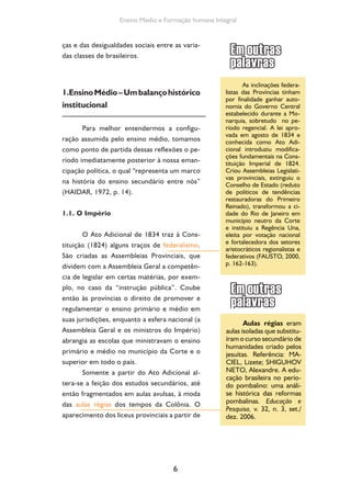 6
Ensino Medio e Formação humana Integral
ças e das desigualdades sociais entre as varia-
das classes de brasileiros.
1.EnsinoMédio–Umbalançohistórico
institucional
Para melhor entendermos a configu-
ração assumida pelo ensino médio, tomamos
como ponto de partida dessas reflexões o pe-
ríodo imediatamente posterior à nossa eman-
cipação política, o qual “representa um marco
na história do ensino secundário entre nós”
(HAIDAR, 1972, p. 14).
1.1. O Império
O Ato Adicional de 1834 traz à Cons-
tituição (1824) alguns traços de federalismo.
São criadas as Assembleias Provinciais, que
dividem com a Assembleia Geral a competên-
cia de legislar em certas matérias, por exem-
plo, no caso da “instrução pública”. Coube
então às províncias o direito de promover e
regulamentar o ensino primário e médio em
suas jurisdições, enquanto a esfera nacional (a
Assembleia Geral e os ministros do Império)
abrangia as escolas que ministravam o ensino
primário e médio no município da Corte e o
superior em todo o país.
Somente a partir do Ato Adicional al-
tera-se a feição dos estudos secundários, até
então fragmentados em aulas avulsas, à moda
das aulas régias dos tempos da Colônia. O
aparecimento dos liceus provinciais a partir de
As inclinações federa-
listas das Províncias tinham
por finalidade ganhar auto-
nomia do Governo Central
estabelecido durante a Mo-
narquia, sobretudo no pe-
ríodo regencial. A lei apro-
vada em agosto de 1834 e
conhecida como Ato Adi-
cional introduziu modifica-
ções fundamentais na Cons-
tituição Imperial de 1824.
Criou Assembleias Legislati-
vas provinciais, extinguiu o
Conselho de Estado (reduto
de políticos de tendências
restauradoras do Primeiro
Reinado), transformou a ci-
dade do Rio de Janeiro em
município neutro da Corte
e instituiu a Regência Una,
eleita por votação nacional
e fortalecedora dos setores
aristocráticos regionalistas e
federativos (FAUSTO, 2000,
p. 162-163).
Aulas régias eram
aulas isoladas que substitu-
íram o curso secundário de
humanidades criado pelos
jesuítas. Referência: MA-
CIEL, Lizete; SHIGUHOV
NETO, Alexandre. A edu-
cação brasileira no perío-
do pombalino: uma análi-
se histórica das reformas
pombalinas. Educação e
Pesquisa, v. 32, n. 3, set./
dez. 2006.
 