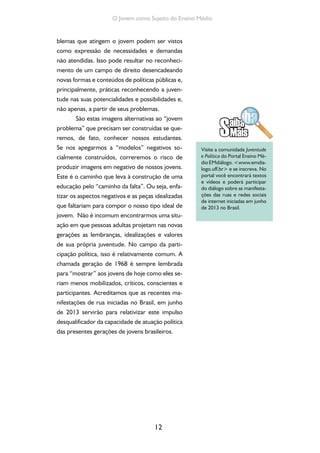 12
O Jovem como Sujeito do Ensino Médio
blemas que atingem o jovem podem ser vistos
como expressão de necessidades e demandas
não atendidas. Isso pode resultar no reconheci-
mento de um campo de direito desencadeando
novas formas e conteúdos de políticas públicas e,
principalmente, práticas reconhecendo a juven-
tude nas suas potencialidades e possibilidades e,
não apenas, a partir de seus problemas.
São estas imagens alternativas ao “jovem
problema” que precisam ser construídas se que-
remos, de fato, conhecer nossos estudantes.
Se nos apegarmos a “modelos” negativos so-
cialmente construídos, correremos o risco de
produzir imagens em negativo de nossos jovens.
Este é o caminho que leva à construção de uma
educação pelo “caminho da falta”. Ou seja, enfa-
tizar os aspectos negativos e as peças idealizadas
que faltariam para compor o nosso tipo ideal de
jovem. Não é incomum encontrarmos uma situ-
ação em que pessoas adultas projetam nas novas
gerações as lembranças, idealizações e valores
de sua própria juventude. No campo da parti-
cipação política, isso é relativamente comum. A
chamada geração de 1968 é sempre lembrada
para “mostrar” aos jovens de hoje como eles se-
riam menos mobilizados, críticos, conscientes e
participantes. Acreditamos que as recentes ma-
nifestações de rua iniciadas no Brasil, em junho
de 2013 servirão para relativizar este impulso
desqualificador da capacidade de atuação política
das presentes gerações de jovens brasileiros.
Visite a comunidade Juventude
e Política do Portal Ensino Mé-
dio EMdiálogo. <www.emdia-
logo.uff.br> e se inscreva. No
portal você encontrará textos
e vídeos e poderá participar
do diálogo sobre as manifesta-
ções das ruas e redes sociais
de internet iniciadas em junho
de 2013 no Brasil.
 
