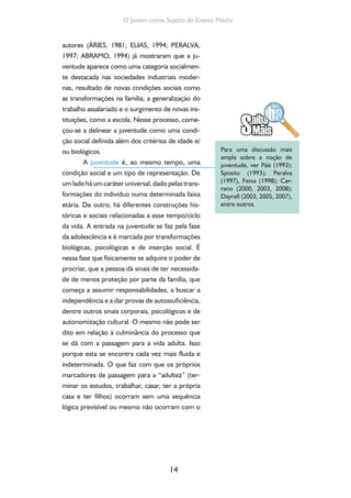 14
O Jovem como Sujeito do Ensino Médio
autores (ÁRIES, 1981; ELIAS, 1994; PERALVA,
1997; ABRAMO, 1994) já mostraram que a ju-
ventude aparece como uma categoria socialmen-
te destacada nas sociedades industriais moder-
nas, resultado de novas condições sociais como
as transformações na família, a generalização do
trabalho assalariado e o surgimento de novas ins-
tituições, como a escola. Nesse processo, come-
çou-se a delinear a juventude como uma condi-
ção social definida além dos critérios de idade e/
ou biológicos.
A juventude é, ao mesmo tempo, uma
condição social e um tipo de representação. De
um lado há um caráter universal, dado pelas trans-
formações do indivíduo numa determinada faixa
etária. De outro, há diferentes construções his-
tóricas e sociais relacionadas a esse tempo/ciclo
da vida. A entrada na juventude se faz pela fase
da adolescência e é marcada por transformações
biológicas, psicológicas e de inserção social. É
nessa fase que fisicamente se adquire o poder de
procriar, que a pessoa dá sinais de ter necessida-
de de menos proteção por parte da família, que
começa a assumir responsabilidades, a buscar a
independência e a dar provas de autossuficiência,
dentre outros sinais corporais, psicológicos e de
autonomização cultural. O mesmo não pode ser
dito em relação à culminância do processo que
se dá com a passagem para a vida adulta. Isso
porque esta se encontra cada vez mais fluida e
indeterminada. O que faz com que os próprios
marcadores de passagem para a “adultez” (ter-
minar os estudos, trabalhar, casar, ter a própria
casa e ter filhos) ocorram sem uma sequência
lógica previsível ou mesmo não ocorram com o
Para uma discussão mais
ampla sobre a noção de
juventude, ver Pais (1993);
Sposito (1993); Peralva
(1997), Feixa (1998); Car-
rano (2000, 2003, 2008);
Dayrell (2003, 2005, 2007),
entre outros.
 