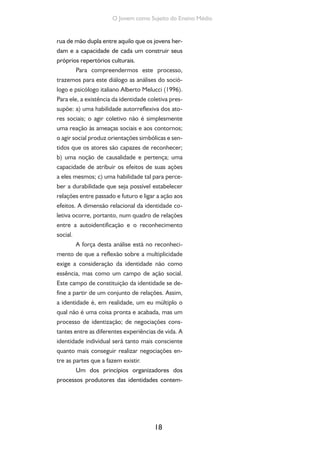 18
O Jovem como Sujeito do Ensino Médio
rua de mão dupla entre aquilo que os jovens her-
dam e a capacidade de cada um construir seus
próprios repertórios culturais.
Para compreendermos este processo,
trazemos para este diálogo as análises do soció-
logo e psicólogo italiano Alberto Melucci (1996).
Para ele, a existência da identidade coletiva pres-
supõe: a) uma habilidade autorreflexiva dos ato-
res sociais; o agir coletivo não é simplesmente
uma reação às ameaças sociais e aos contornos;
o agir social produz orientações simbólicas e sen-
tidos que os atores são capazes de reconhecer;
b) uma noção de causalidade e pertença; uma
capacidade de atribuir os efeitos de suas ações
a eles mesmos; c) uma habilidade tal para perce-
ber a durabilidade que seja possível estabelecer
relações entre passado e futuro e ligar a ação aos
efeitos. A dimensão relacional da identidade co-
letiva ocorre, portanto, num quadro de relações
entre a autoidentificação e o reconhecimento
social.
A força desta análise está no reconheci-
mento de que a reflexão sobre a multiplicidade
exige a consideração da identidade não como
essência, mas como um campo de ação social.
Este campo de constituição da identidade se de-
fine a partir de um conjunto de relações. Assim,
a identidade é, em realidade, um eu múltiplo o
qual não é uma coisa pronta e acabada, mas um
processo de identização; de negociações cons-
tantes entre as diferentes experiências de vida. A
identidade individual será tanto mais consciente
quanto mais conseguir realizar negociações en-
tre as partes que a fazem existir.
Um dos princípios organizadores dos
processos produtores das identidades contem-
 