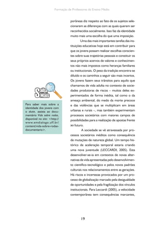 19
Formação de Professores do Ensino Médio
porâneas diz respeito ao fato de os sujeitos sele-
cionarem as diferenças com as quais querem ser
reconhecidos socialmente. Isso faz da identidade
muito mais uma escolha do que uma imposição.
Uma das mais importantes tarefas das ins-
tituições educativas hoje está em contribuir para
que os jovens possam realizar escolhas conscien-
tes sobre suas trajetórias pessoais e constituir os
seus próprios acervos de valores e conhecimen-
tos não mais impostos como heranças familiares
ou institucionais. O peso da tradição encontra-se
diluído e os caminhos a seguir são mais incertos.
Os jovens fazem seus trânsitos para aquilo que
chamamos de vida adulta no contexto de socie-
dades produtoras de riscos – muitos deles ex-
perimentados de forma inédita, tal como o da
ameaça ambiental, do medo da morte precoce
e das violências que se multiplicam em áreas
urbanas e rurais –, mas também experimentam
processos societários com maiores campos de
possibilidades para a realização de apostas frente
ao futuro.
A sociedade se vê atravessada por pro-
cessos societários inéditos como consequência
de mutações de natureza global. Um tempo his-
tórico de aceleração temporal estaria criando
uma nova juventude (LECCARDI, 2005). Esta
desenvolver-se-ia em contextos de novas alter-
nativas de vida apresentadas pelo desenvolvimen-
to científico-tecnológico e pelos novos padrões
culturais nos relacionamentos entre as gerações.
Há riscos e incertezas provocados por um pro-
cesso de globalização marcado pela desigualdade
de oportunidades e pela fragilização dos vínculos
institucionais. Para Leccardi (2005), a velocidade
contemporânea tem consequências marcantes,
Para saber mais sobre a
identidade dos jovens com
o skate, assista ao docu-
mentário Vida sobre rodas,
disponível no site: <http://
www.emdialogo.uff.br/
content/vida-sobre-rodas-
documentario>.
 