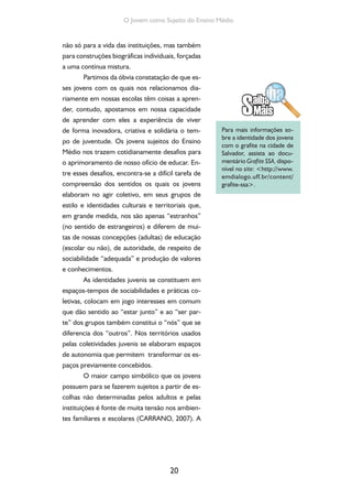 20
O Jovem como Sujeito do Ensino Médio
não só para a vida das instituições, mas também
para construções biográficas individuais, forçadas
a uma contínua mistura.
Partimos da óbvia constatação de que es-
ses jovens com os quais nos relacionamos dia-
riamente em nossas escolas têm coisas a apren-
der, contudo, apostamos em nossa capacidade
de aprender com eles a experiência de viver
de forma inovadora, criativa e solidária o tem-
po de juventude. Os jovens sujeitos do Ensino
Médio nos trazem cotidianamente desafios para
o aprimoramento de nosso ofício de educar. En-
tre esses desafios, encontra-se a difícil tarefa de
compreensão dos sentidos os quais os jovens
elaboram no agir coletivo, em seus grupos de
estilo e identidades culturais e territoriais que,
em grande medida, nos são apenas “estranhos”
(no sentido de estrangeiros) e diferem de mui-
tas de nossas concepções (adultas) de educação
(escolar ou não), de autoridade, de respeito de
sociabilidade “adequada” e produção de valores
e conhecimentos.
As identidades juvenis se constituem em
espaços-tempos de sociabilidades e práticas co-
letivas, colocam em jogo interesses em comum
que dão sentido ao “estar junto” e ao “ser par-
te” dos grupos também constitui o “nós” que se
diferencia dos “outros”. Nos territórios usados
pelas coletividades juvenis se elaboram espaços
de autonomia que permitem transformar os es-
paços previamente concebidos.
O maior campo simbólico que os jovens
possuem para se fazerem sujeitos a partir de es-
colhas não determinadas pelos adultos e pelas
instituições é fonte de muita tensão nos ambien-
tes familiares e escolares (CARRANO, 2007). A
Para mais informações so-
bre a identidade dos jovens
com o grafite na cidade de
Salvador, assista ao docu-
mentário Grafite SSA, dispo-
nível no site: <http://www.
emdialogo.uff.br/content/
grafite-ssa>.
 