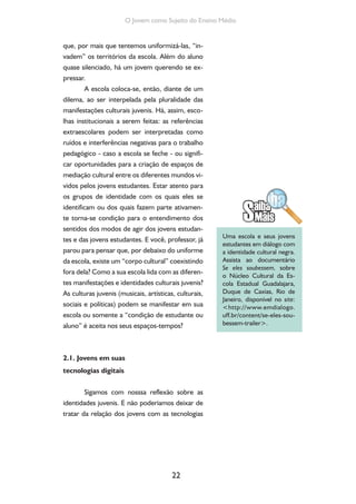 22
O Jovem como Sujeito do Ensino Médio
que, por mais que tentemos uniformizá-las, “in-
vadem” os territórios da escola. Além do aluno
quase silenciado, há um jovem querendo se ex-
pressar.
A escola coloca-se, então, diante de um
dilema, ao ser interpelada pela pluralidade das
manifestações culturais juvenis. Há, assim, esco-
lhas institucionais a serem feitas: as referências
extraescolares podem ser interpretadas como
ruídos e interferências negativas para o trabalho
pedagógico - caso a escola se feche - ou signifi-
car oportunidades para a criação de espaços de
mediação cultural entre os diferentes mundos vi-
vidos pelos jovens estudantes. Estar atento para
os grupos de identidade com os quais eles se
identificam ou dos quais fazem parte ativamen-
te torna-se condição para o entendimento dos
sentidos dos modos de agir dos jovens estudan-
tes e das jovens estudantes. E você, professor, já
parou para pensar que, por debaixo do uniforme
da escola, existe um “corpo cultural” coexistindo
fora dela? Como a sua escola lida com as diferen-
tes manifestações e identidades culturais juvenis?
As culturas juvenis (musicais, artísticas, culturais,
sociais e políticas) podem se manifestar em sua
escola ou somente a “condição de estudante ou
aluno” é aceita nos seus espaços-tempos?
2.1. Jovens em suas
tecnologias digitais
Sigamos com nosssa reflexão sobre as
identidades juvenis. E não poderíamos deixar de
tratar da relação dos jovens com as tecnologias
Uma escola e seus jovens
estudantes em diálogo com
a identidade cultural negra.
Assista ao documentário
Se eles soubessem, sobre
o Núcleo Cultural da Es-
cola Estadual Guadalajara,
Duque de Caxias, Rio de
Janeiro, disponível no site:
<http://www.emdialogo.
uff.br/content/se-eles-sou-
bessem-trailer>.
 