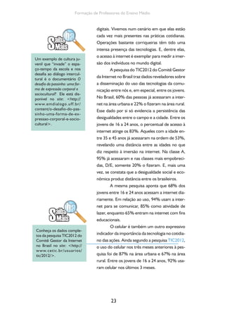 23
Formação de Professores do Ensino Médio
digitais. Vivemos num cenário em que elas estão
cada vez mais presentes nas práticas cotidianas.
Operações bastante corriqueiras têm tido uma
intensa presença das tecnologias. E, dentre elas,
o acesso à internet é exemplar para medir a imer-
são dos indivíduos no mundo digital.
A pesquisa do TIC2012 do Comitê Gestor
da Internet no Brasil traz dados reveladores sobre
a disseminação do uso das tecnologias da comu-
nicação entre nós e, em especial, entre os jovens.
No Brasil, 60% das pessoas já acessaram a inter-
net na área urbana e 22% o fizeram na área rural.
Esse dado por si só evidencia a persistência das
desigualdades entre o campo e a cidade. Entre os
jovens de 16 a 24 anos, o percentual de acesso à
internet atinge os 83%. Aqueles com a idade en-
tre 35 e 45 anos já acessaram na ordem de 53%,
revelando uma distância entre as idades no que
diz respeito à imersão na internet. Na classe A,
95% já acessaram e nas classes mais empobreci-
das, D/E, somente 20% o fizeram. E, mais uma
vez, se constata que a desigualdade social e eco-
nômica produz distância entre os brasileiros.
A mesma pesquisa aponta que 68% dos
jovens entre 16 e 24 anos acessam a internet dia-
riamente. Em relação ao uso, 94% usam a inter-
net para se comunicar, 85% como atividade de
lazer, enquanto 65% entram na internet com fins
educacionais.
O celular é também um outro expressivo
indicador da importância da tecnologia no cotidia-
no das ações. Ainda segundo a pesquisa TIC2012,
o uso do celular nos três meses anteriores à pes-
quisa foi de 87% na área urbana e 67% na área
rural. Entre os jovens de 16 a 24 anos, 92% usa-
ram celular nos últimos 3 meses.
Um exemplo de cultura ju-
venil que “invade” o espa-
ço-tempo da escola e nos
desafia ao diálogo intercul-
tural é o documentário O
desafio do passinho: uma for-
ma de expressão corporal e
sociocultural? Ele está dis-
ponível no site: <http://
www.emdialogo.uff.br/
content/o-desafio-do-pas-
sinho-uma-forma-de-ex-
pressao-corporal-e-socio-
cultural>.
Conheça os dados comple-
tos da pesquisa TIC2012 do
Comitê Gestor da Internet
no Brasil no site: <http://
www.cetic.br/usuarios/
tic/2012/>.
 