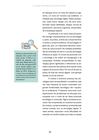 25
Formação de Professores do Ensino Médio
do ciborgue como um misto de máquina e orga-
nismo, um novo ser humano cuja existência é
mediada pela tecnologia digital. Nesta perspec-
tiva, nossa íntima relação com ela teria trans-
formado nossas habilidades, desejos, formas de
pensamento, estruturas cognitivas, temporalida-
de e localização espacial.
A juventude é um ícone nesse processo.
Ela interage crescentemente com as tecnologias
e, assim, se produz, orienta seu comportamento
e conduz a própria existência. As tecnologias di-
gitais são, pois, um importante elemento consti-
tutivo da cultura juvenil. Há múltiplas possibilida-
des de orientação da vida e o uso das tecnologias
influencia as ações. O vínculo da juventude com
a tecnologia é da ordem da impregnação e da
composição. Símbolos compartilhados no cibe-
respaço geram significados e referenciam as ati-
tudes e posturas das pessoas tanto quanto sinais
e gestos do encontro físico. Por isso se diz que os
jovens de hoje são nativos digitais, uma geração
nascida na era da internet.
A intensa e extensiva presença das tec-
nologias nessa temporalidade e a existência cada
vez mais frequente de jovens conectados com
grande familiaridade tecnológica têm inquieta-
do os professores. É bastante recorrente ouvir
depoimentos de profissionais da educação pre-
ocupados com o modo de ser dessa juventude
tecnológica e conectada. Alguns professores pa-
recem não compreender as novas formas juvenis
de conduzir a própria existência, produzidas pela
intensa conexão com as tecnologias digitais. E,
neste sentido, expressam muita dificuldade em
entender as transformações ocorridas na relação
Assista ao documentário de
pesquisa Uma escola entre
redes sociais. O filme é re-
sultado de pesquisa reali-
zada pelo Observatório Jo-
vem do Rio de Janeiro/UFF
numa escola pública esta-
dual de Ensino Médio na ci-
dade, em 2012. Acesse em:
<http://www.emdialogo.uff.
br/content/uma-escola-entre-
redes-sociais-documentario-
de-pesquisa>.
 