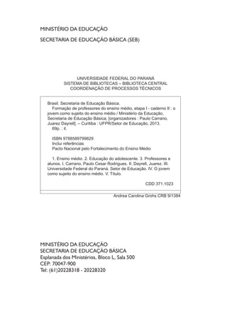MINISTÉRIO DA EDUCAÇÃO
SECRETARIA DE EDUCAÇÃO BÁSICA (SEB)
MINISTÉRIO DA EDUCAÇÃO
SECRETARIA DE EDUCAÇÃO BÁSICA
Esplanada dos Ministérios, Bloco L, Sala 500
CEP: 70047-900
Tel: (61)20228318 - 20228320
UNIVERSIDADE FEDERAL DO PARANÁ
SISTEMA DE BIBLIOTECAS – BIBLIOTECA CENTRAL
COORDENAÇÃO DE PROCESSOS TÉCNICOS
Brasil. Secretaria de Educação Básica.
Formação de professores do ensino médio, etapa I - caderno II : o
jovem como sujeito do ensino médio / Ministério da Educação,
Secretaria de Educação Básica; [organizadores : Paulo Carrano,
Juarez Dayrell]. – Curitiba : UFPR/Setor de Educação, 2013.
69p. : il.
ISBN 9788589799829
Inclui referências
Pacto Nacional pelo Fortalecimento do Ensino Médio
1. Ensino médio. 2. Educação do adolescente. 3. Professores e
alunos. I. Carrano, Paulo Cesar Rodrigues. II. Dayrell, Juarez. III.
Universidade Federal do Paraná. Setor de Educação. IV. O jovem
como sujeito do ensino médio. V. Título.
CDD 371.1023
Andrea Carolina Grohs CRB 9/1384
 