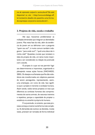30
O Jovem como Sujeito do Ensino Médio
ma de expressão corporal e sociocultural? Ele está
disponível no site: <http://www.emdialogo.uff.
br/content/o-desafio-do-passinho-uma-forma-
de-expressao-corporal-e-sociocultural>.
3. Projetos de vida, escola e trabalho
Até aqui, buscamos problematizar as
múltiplas dimensões que integram as identidades
juvenis. Mas nesta fase da vida, além da tendên-
cia do jovem em se defrontar com a pergunta
“quem sou eu?”, é muito comum também inda-
garem: “para onde vou?”; “qual rumo devo dar à
minha vida?” Questões cruciais que remetem à
ideia de projeto de vida, um tema muito impor-
tante a ser considerado na relação da juventude
com a escola.
O projeto é o que vai nos permitir fugir
aos determinismos e improvisos, organizando e
planejando nossas ações futuras (MACHADO,
2004). Os desejos e as fantasias que lhe dão subs-
tância são transformados em objetivos passíveis
de serem perseguidos, representando, assim,
uma orientação, um rumo de vida. Isso signifi-
ca que o projeto é inerente à condição humana.
Assim sendo, todos temos projetos e é isso que
diferencia as condutas humanas dos comporta-
mentos de outros animais, de natureza instintiva
e repetitiva, porque a capacidade de projetar a
existência no amanhã é própria do humano.
É na juventude, no entanto, que esse pro-
cessocomeçaamostrar-sedeformamaiscomple-
xa. As demandas são outras e as decisões, muitas
vezes, precisam ser tomadas de forma individual
 