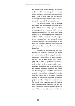 33
Formação de Professores do Ensino Médio
sas são condições para a formação de sujeitos
autônomos. Cabe, então, perguntar: será que os
jovens estudantes estão tendo oportunidade de
exercitar, de aprender a escolher no cotidiano
escolar? Quais os espaços e tempos que vêm es-
timulando a formação de jovens autônomos?
Mas temos de ter claro que os projetos
não devem ser considerados apenas na pers-
pectiva futura, mas na relação que esse futuro
almejado guarda com o presente vivido e com o
passado experimentado. Mas como utilizar essa
proposição no trabalho pedagógico nas escolas
de Ensino Médio? A resposta para esta pergun-
ta não é simples. Este é um tema ainda pouco
presente no debate curricular no Brasil, no en-
tanto, um caminho que tem se mostrado viável
e bastante profícuo é o trabalho com narrativas
biográficas.
Finalmente, é importante que nós, pro-
fissionais da educação, tenhamos em mente
um aspecto essencial desta categoria o caráter
indelegável e intransferível da ação projetada.
Ou seja, “não se pode projetar pelos outros”
(MACHADO, 2004, p. 7). O entendimento des-
sa dimensão é fundamental, sobretudo no tan-
gente aos projetos de vida, no sentido de que,
por exemplo, os pais não podem (ou pelo menos
não deveriam) projetar pelos filhos. Assim como
a escola e seus professores não podem (ou não
deveriam) querer que os estudantes cumpram
projetos da instituição que ignorem os próprios
projetos traçados pelos jovens para suas vidas.
Por isso, é muito importante estimular neles a
capacidade de projetar e acreditar nos seus so-
nhos e desejos e também contribuir para que
desenvolvam as capacidades para realizá-los.
 