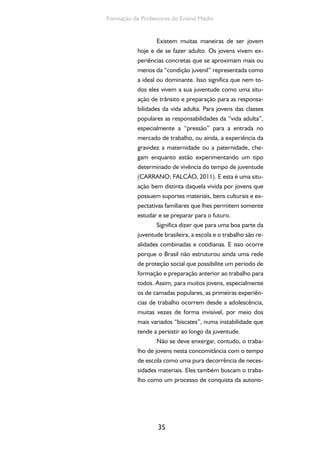 35
Formação de Professores do Ensino Médio
Existem muitas maneiras de ser jovem
hoje e de se fazer adulto. Os jovens vivem ex-
periências concretas que se aproximam mais ou
menos da “condição juvenil” representada como
a ideal ou dominante. Isso significa que nem to-
dos eles vivem a sua juventude como uma situ-
ação de trânsito e preparação para as responsa-
bilidades da vida adulta. Para jovens das classes
populares as responsabilidades da “vida adulta”,
especialmente a “pressão” para a entrada no
mercado de trabalho, ou ainda, a experiência da
gravidez a maternidade ou a paternidade, che-
gam enquanto estão experimentando um tipo
determinado de vivência do tempo de juventude
(CARRANO; FALCÃO, 2011). E esta é uma situ-
ação bem distinta daquela vivida por jovens que
possuem suportes materiais, bens culturais e ex-
pectativas familiares que lhes permitem somente
estudar e se preparar para o futuro.
Significa dizer que para uma boa parte da
juventude brasileira, a escola e o trabalho são re-
alidades combinadas e cotidianas. E isso ocorre
porque o Brasil não estruturou ainda uma rede
de proteção social que possibilite um período de
formação e preparação anterior ao trabalho para
todos. Assim, para muitos jovens, especialmente
os de camadas populares, as primeiras experiên-
cias de trabalho ocorrem desde a adolescência,
muitas vezes de forma invisível, por meio dos
mais variados “biscates”, numa instabilidade que
tende a persistir ao longo da juventude.
Não se deve enxergar, contudo, o traba-
lho de jovens nesta concomitância com o tempo
de escola como uma pura decorrência de neces-
sidades materiais. Eles também buscam o traba-
lho como um processo de conquista da autono-
 