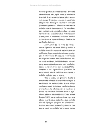 37
Formação de Professores do Ensino Médio
maneira igualitária e nem se resume à dimensão
da necessidade. Para alguns jovens, o período da
juventude é um tempo de preparação e as pri-
meiras experiências com o mundo do trabalho se
dão por meio de estágios e cursos de formação
profissional, podendo a inserção no mercado de
trabalho esperar mais um pouco. Por outro lado,
para muitos jovens, a entrada imediata e precoce
no trabalho é a única alternativa. Podemos dizer
que os jovens se inserem no mundo do trabalho
por caminhos e motivos diversos, dando a ele
significados distintos.
Assim, além de ser fonte de sobrevi-
vência e geração de renda, como já vimos, o
trabalho é também espaço de socialização e so-
ciabilidade, de construção de valores e constru-
ção de identidades. Ele adquire “centralidade
no imaginário juvenil” seja como um valor mo-
ral, como estratégia de independência pessoal,
como autorrealização para os mais escolariza-
dos ou como um direito para outros (CORRO-
CHANO, 2001). Significa dizer que temos de
estar atentos para os múltiplos sentidos que o
trabalho pode ter para os jovens.
Para a escola, um primeiro desafio é
exatamente conhecer as diferentes inserções e
experiências de trabalhos além de suas reper-
cussões para as trajetórias de escolarização dos
jovens alunos. As relações entre o trabalho e o
estudo são variadas e complexas e não se esgo-
tam na oposição entre os termos. Como lembra
Sposito (2005), não se pode configurar nem uma
adesão linear à escola, o abandono ou a exclusão
total de aspirações por parte dos jovens traba-
lhadores. O trabalho também faz juventude. Para
esta, a escola e o trabalho são projetos que se
 