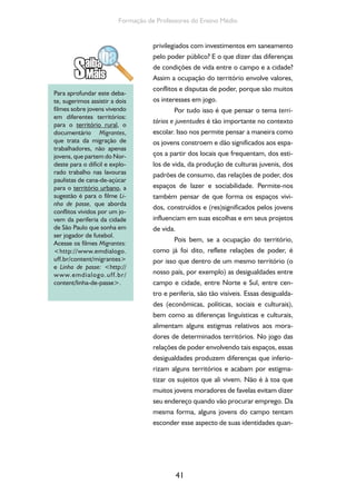 41
Formação de Professores do Ensino Médio
privilegiados com investimentos em saneamento
pelo poder público? E o que dizer das diferenças
de condições de vida entre o campo e a cidade?
Assim a ocupação do território envolve valores,
conflitos e disputas de poder, porque são muitos
os interesses em jogo.
Por tudo isso é que pensar o tema terri-
tórios e juventudes é tão importante no contexto
escolar. Isso nos permite pensar a maneira como
os jovens constroem e dão significados aos espa-
ços a partir dos locais que frequentam, dos esti-
los de vida, da produção de culturas juvenis, dos
padrões de consumo, das relações de poder, dos
espaços de lazer e sociabilidade. Permite-nos
também pensar de que forma os espaços vivi-
dos, construídos e (res)significados pelos jovens
influenciam em suas escolhas e em seus projetos
de vida.
Pois bem, se a ocupação do território,
como já foi dito, reflete relações de poder, é
por isso que dentro de um mesmo território (o
nosso país, por exemplo) as desigualdades entre
campo e cidade, entre Norte e Sul, entre cen-
tro e periferia, são tão visíveis. Essas desigualda-
des (econômicas, políticas, sociais e culturais),
bem como as diferenças linguísticas e culturais,
alimentam alguns estigmas relativos aos mora-
dores de determinados territórios. No jogo das
relações de poder envolvendo tais espaços, essas
desigualdades produzem diferenças que inferio-
rizam alguns territórios e acabam por estigma-
tizar os sujeitos que ali vivem. Não é à toa que
muitos jovens moradores de favelas evitam dizer
seu endereço quando vão procurar emprego. Da
mesma forma, alguns jovens do campo tentam
esconder esse aspecto de suas identidades quan-
Para aprofundar este deba-
te, sugerimos assistir a dois
filmes sobre jovens vivendo
em diferentes territórios:
para o território rural, o
documentário Migrantes,
que trata da migração de
trabalhadores, não apenas
jovens, que partem do Nor-
deste para o difícil e explo-
rado trabalho nas lavouras
paulistas de cana-de-açúcar
para o território urbano, a
sugestão é para o filme Li-
nha de passe, que aborda
conflitos vividos por um jo-
vem da periferia da cidade
de São Paulo que sonha em
ser jogador de futebol.
Acesse os filmes Migrantes:
<http://www.emdialogo.
uff.br/content/migrantes>
e Linha de passe: <http://
www.emdialogo.uff.br/
content/linha-de-passe>.
 