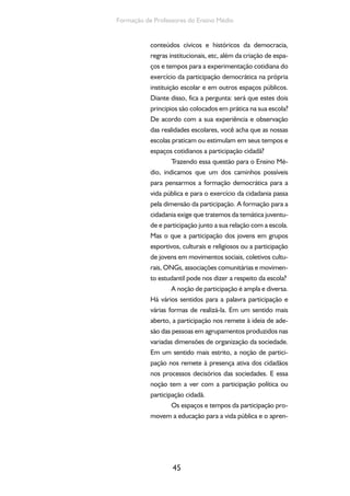 45
Formação de Professores do Ensino Médio
conteúdos cívicos e históricos da democracia,
regras institucionais, etc, além da criação de espa-
ços e tempos para a experimentação cotidiana do
exercício da participação democrática na própria
instituição escolar e em outros espaços públicos.
Diante disso, fica a pergunta: será que estes dois
principios são colocados em prática na sua escola?
De acordo com a sua experiência e observação
das realidades escolares, você acha que as nossas
escolas praticam ou estimulam em seus tempos e
espaços cotidianos a participação cidadã?
Trazendo essa questão para o Ensino Mé-
dio, indicamos que um dos caminhos possíveis
para pensarmos a formação democrática para a
vida pública e para o exercício da cidadania passa
pela dimensão da participação. A formação para a
cidadania exige que tratemos da temática juventu-
de e participação junto a sua relação com a escola.
Mas o que a participação dos jovens em grupos
esportivos, culturais e religiosos ou a participação
de jovens em movimentos sociais, coletivos cultu-
rais, ONGs, associações comunitárias e movimen-
to estudantil pode nos dizer a respeito da escola?
A noção de participação é ampla e diversa.
Há vários sentidos para a palavra participação e
várias formas de realizá-la. Em um sentido mais
aberto, a participação nos remete à ideia de ade-
são das pessoas em agrupamentos produzidos nas
variadas dimensões de organização da sociedade.
Em um sentido mais estrito, a noção de partici-
pação nos remete à presença ativa dos cidadãos
nos processos decisórios das sociedades. E essa
noção tem a ver com a participação política ou
participação cidadã.
Os espaços e tempos da participação pro-
movem a educação para a vida pública e o apren-
 