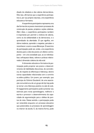46
O Jovem como Sujeito do Ensino Médio
dizado da cidadania e dos valores democráticos.
Dito isso, afirmamos que a experiência participa-
tiva é, por sua própria natureza, uma experiência
educativa e formativa.
A experiência participativa representa uma
das formas de os jovens vivenciarem processos de
construção de pautas, projetos e ações coletivas.
Além disso, a experiência participativa também
é importante por permitir a vivência de valores,
como os da solidariedade e da democracia, e o
aprendizado da alteridade. O que significa, em
última instância, aprender a respeitar, perceber e
reconhecer o outro e suas diferenças. O exercício
da participação pode ser, então, uma experiência
decisiva para a vida dos jovens um efetivo contra-
ponto – em uma sociedade que, ao se individua-
lizar, enfraquece ideias, valores e práticas relacio-
nadas à dimensão coletiva da vida scial.
A dimensão educativa e formativa da par-
ticipação pode propiciar aos jovens o desenvol-
vimento de habilidades discursivas, de convivên-
cia, de respeito às diferenças e liderança, dentre
outras capacidades relacionadas com o convívio
na esfera pública. Um jovem, por exemplo, que
participa do Grêmio Estudantil, de uma associa-
ção comunitária ou de um grupo de hip-hop pode
se tornar uma liderança positiva na sala de aula.
O engajamento participativo pode aumentar seu
estímulo para novas aprendizagens, melhorar a
escrita e provocar o desenvolvimento da capa-
cidade de argumentação para a defesa de pon-
tos de vista. Nesse sentido, a participação pode
ser entendida enquanto um processo educativo
que potencializa os processos de aprendizagem
no interior da escola. E, da mesma forma, pode
 