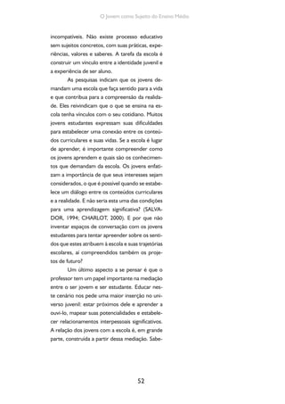 52
O Jovem como Sujeito do Ensino Médio
incompatíveis. Não existe processo educativo
sem sujeitos concretos, com suas práticas, expe-
riências, valores e saberes. A tarefa da escola é
construir um vínculo entre a identidade juvenil e
a experiência de ser aluno.
As pesquisas indicam que os jovens de-
mandam uma escola que faça sentido para a vida
e que contribua para a compreensão da realida-
de. Eles reivindicam que o que se ensina na es-
cola tenha vínculos com o seu cotidiano. Muitos
jovens estudantes expressam suas dificuldades
para estabelecer uma conexão entre os conteú-
dos curriculares e suas vidas. Se a escola é lugar
de aprender, é importante compreender como
os jovens aprendem e quais são os conhecimen-
tos que demandam da escola. Os jovens enfati-
zam a importância de que seus interesses sejam
considerados, o que é possível quando se estabe-
lece um diálogo entre os conteúdos curriculares
e a realidade. E não seria esta uma das condições
para uma aprendizagem significativa? (SALVA-
DOR, 1994; CHARLOT, 2000). E por que não
inventar espaços de conversação com os jovens
estudantes para tentar apreender sobre os senti-
dos que estes atribuem à escola e suas trajetórias
escolares, aí compreendidos também os proje-
tos de futuro?
Um último aspecto a se pensar é que o
professor tem um papel importante na mediação
entre o ser jovem e ser estudante. Educar nes-
te cenário nos pede uma maior inserção no uni-
verso juvenil: estar próximos dele e aprender a
ouvi-lo, mapear suas potencialidades e estabele-
cer relacionamentos interpessoais significativos.
A relação dos jovens com a escola é, em grande
parte, construída a partir dessa mediação. Sabe-
 