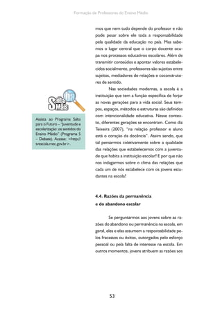 53
Formação de Professores do Ensino Médio
mos que nem tudo depende do professor e não
pode pesar sobre ele toda a responsabilidade
pela qualidade da educação no país. Mas sabe-
mos o lugar central que o corpo docente ocu-
pa nos processos educativos escolares. Além de
transmitir conteúdos e apontar valores estabele-
cidos socialmente, professores são sujeitos entre
sujeitos, mediadores de relações e coconstruto-
res de sentido.
Nas sociedades modernas, a escola é a
instituição que tem a função específica de forjar
as novas gerações para a vida social. Seus tem-
pos, espaços, métodos e estruturas são definidos
com intencionalidade educativa. Nesse contex-
to, diferentes gerações se encontram. Como diz
Teixeira (2007), “na relação professor e aluno
está o coração da docência”. Assim sendo, que
tal pensarmos coletivamente sobre a qualidade
das relações que estabelecemos com a juventu-
de que habita a instituição escolar? E por que não
nos indagarmos sobre o clima das relações que
cada um de nós estabelece com os jovens estu-
dantes na escola?
4.4. Razões da permanência
e do abandono escolar
Se perguntarmos aos jovens sobre as ra-
zões do abandono ou permanência na escola, em
geral, eles e elas assumem a responsabilidade pe-
los fracassos ou êxitos, outorgados pelo esforço
pessoal ou pela falta de interesse na escola. Em
outros momentos, jovens atribuem as razões aos
Assista ao Programa Salto
para o Futuro – “Juventude e
escolarização: os sentidos do
Ensino Médio” (Programa 5
– Debate). Acesse: <http://
tvescola.mec.gov.br>.
 