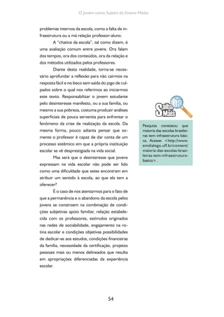 54
O Jovem como Sujeito do Ensino Médio
problemas internos da escola, como a falta de in-
fraestrutura ou a má relação professor-aluno.
A “chatice da escola”, tal como dizem, é
uma avaliação comum entre jovens. Ora falam
dos tempos, ora dos conteúdos, ora da relação e
dos métodos utilizados pelos professores.
Diante desta realidade, torna-se neces-
sário aprofundar a reflexão para não cairmos na
resposta fácil e no beco sem saída do jogo de cul-
pados sobre o qual nos referimos ao iniciarmos
este texto. Responsabilizar o jovem estudante
pelo desinteresse manifesto, ou a sua família, ou
mesmo a sua pobreza, costuma produzir análises
superficiais de pouca serventia para enfrentar o
fenômeno da crise de realização da escola. Da
mesma forma, pouco adianta pensar que so-
mente o professor é capaz de dar conta de um
processo sistêmico em que a própria instituição
escolar se vê desprestigiada na vida social.
Mas será que o desinteresse que jovens
expressam na vida escolar não pode ser lido
como uma dificuldade que estes encontram em
atribuir um sentido à escola, ao que ela tem a
oferecer?
É o caso de nos atentarmos para o fato de
que a permanência e o abandono da escola pelos
jovens se constroem na combinação de condi-
ções subjetivas apoio familiar, relação estabele-
cida com os professores, estímulos originados
nas redes de sociabilidade, engajamento na ro-
tina escolar e condições objetivas possibilidades
de dedicar-se aos estudos, condições financeiras
da família, necessidade da certificação, projetos
pessoais mais ou menos delineados que resulta
em apropriações diferenciadas da experiência
escolar.
Pesquisa constatou que
maioria das escolas brasilei-
ras tem infraestrutura bási-
ca. Acesse: <http://www.
emdialogo.uff.br/content/
maioria-das-escolas-brasi-
leiras-tem-infraestrutura-
basica>.
 