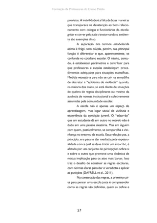 57
Formação de Professores do Ensino Médio
previstas. A incivilidade é a falta de boas maneiras
que transparece na desatenção ao bom relacio-
namento com colegas e funcionários da escola:
gritar e correr pela sala transtornando o ambien-
te são exemplos disso.
A separação dos termos estabelecida
acima é frágil, sem dúvida, porém, sua principal
função é diferenciar o que, aparentemente, se
confunde no cotidiano escolar. O intuito, contu-
do, é estabelecer parâmetros e contribuir para
que professores e escolas estabeleçam proce-
dimentos adequados para situações específicas.
Medida necessária para não se cair na armadilha
de decretar a “epidemia de violência” quando,
na maioria dos casos, se está diante de situações
de quebra de regras disciplinares ou mesmo da
ausência de normas institucional e coletivamente
assumidas pela comunidade escolar.
A escola não é apenas um espaço de
aprendizagem, mas lugar social de vivência e
experiência da condição juvenil. O “esbarrão”
que um estudante dá em outro no recreio não é
dado em uma pessoa aleatória. Mas em alguém
com quem, possivelmente, se compartilha a vizi-
nhança no entorno da escola. Essa relação que, a
princípio, era para se dar mediada pela impesso-
alidade com a qual se deve tratar um esbarrão, é
afetada por um conjunto de percepções sobre si
e sobre o outro que promove uma dinâmica de
mútua implicação para os atos mais banais. Isso
traz o desafio de construir as regras escolares,
com normas claras para dar o veredicto e aplicar
as punições (DAYRELL et al., 2011).
Na construção das regras, a primeira coi-
sa para pensar uma escola justa é compreender
como as regras são definidas, quem as define e
 