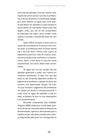 58
O Jovem como Sujeito do Ensino Médio
como elas são aplicadas. Uma das maiores recla-
mações dos jovens alunos é que são os professo-
res, junto aos diretores e à coordenação pedagó-
gica, quem definem as regras, bem como quan-
do elas devem ser aplicadas e a quais sanções os
alunos devem ser submetidos. Desse modo eles
alegam, então, que não só não compartilham
da elaboração das regras, como também estão
sujeitos a punições e sanções das quais não têm
clareza.
Quem define, portanto, o que é justo ou
injusto são os professores. E como já vimos, mui-
tas vezes, os professores vêem os jovens apenas
sob a ótica do aluno e filtram toda a gama de
experiência juvenil por meio de critérios exclu-
sivamente escolares de rendimento e comporta-
mento. Assim, o bom aluno é o que tem certas
características; nos outros, faltam essas caracte-
rísticas.
As regras, por sua vez, também não são
aplicadas igualmente a todos, nem mesmo em
contextos semelhantes. O rigor com que elas
serão ou não cumpridas dependerá também do
julgamento do professor a respeito do aluno que
cometeu uma determinada infração. Os crité-
rios que norteiam o julgamento dos professores
em relação aos alunos e, consequentemente, o
modo como as regras são aplicadas a cada um
deles, se baseiam no bom ou mau desempenho
e no comportamento.
Buscando compreender esta realidade,
Nogueira (2006) analisa que, muitas vezes, quan-
do os alunos são chamados pelos professores de
desinteressados, apáticos e desmotivados para o
trabalho escolar, eles estão considerando o esfor-
ço desprendido pelo jovem em corresponder às
 