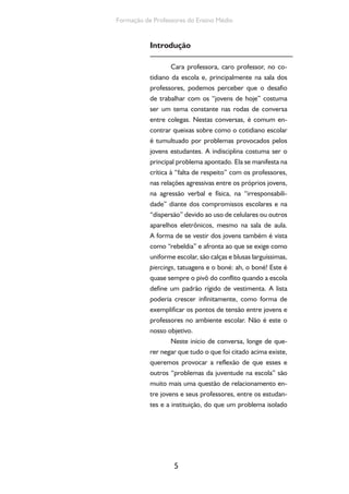 5
Formação de Professores do Ensino Médio
Introdução
Cara professora, caro professor, no co-
tidiano da escola e, principalmente na sala dos
professores, podemos perceber que o desafio
de trabalhar com os “jovens de hoje” costuma
ser um tema constante nas rodas de conversa
entre colegas. Nestas conversas, é comum en-
contrar queixas sobre como o cotidiano escolar
é tumultuado por problemas provocados pelos
jovens estudantes. A indisciplina costuma ser o
principal problema apontado. Ela se manifesta na
crítica à “falta de respeito” com os professores,
nas relações agressivas entre os próprios jovens,
na agressão verbal e física, na “irresponsabili-
dade” diante dos compromissos escolares e na
“dispersão” devido ao uso de celulares ou outros
aparelhos eletrônicos, mesmo na sala de aula.
A forma de se vestir dos jovens também é vista
como “rebeldia” e afronta ao que se exige como
uniforme escolar, são calças e blusas larguíssimas,
piercings, tatuagens e o boné: ah, o boné! Este é
quase sempre o pivô do conflito quando a escola
define um padrão rígido de vestimenta. A lista
poderia crescer infinitamente, como forma de
exemplificar os pontos de tensão entre jovens e
professores no ambiente escolar. Não é este o
nosso objetivo.
Neste início de conversa, longe de que-
rer negar que tudo o que foi citado acima existe,
queremos provocar a reflexão de que esses e
outros “problemas da juventude na escola” são
muito mais uma questão de relacionamento en-
tre jovens e seus professores, entre os estudan-
tes e a instituição, do que um problema isolado
 